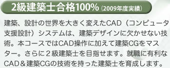 2級建築士合格100%（2009年度実績）建築、設計の世界を大きく変えたCAD（コンピュータ支援設計）システムは、建築デザインに欠かせない技術。本コースではCAD操作に加えて建築CGをマスター。さらに２級建築士を目指せます。就職に有利なCAD＆建築CGの技術を持った建築士を育成します。