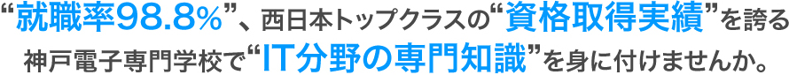 ”就職率98.8％、”西日本トップクラスの”資格取得実績”を誇る神戸電子専門学校で”IT分野の専門知識”を身に付けませんか。